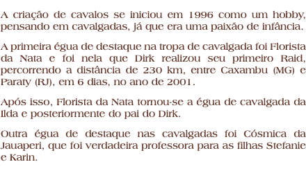 A criação de cavalos se iniciou em 1996 como um hobby, pensando em cavalgadas, já que era uma paixão de infância. A primeira égua de destaque na tropa de cavalgada foi Florista da Nata e foi nela que Dirk realizou seu primeiro Raid, percorrendo a distância de 230 km, entre Caxambu (MG) e Paraty (RJ), em 6 dias, no ano de 2001. Após isso, Florista da Nata tornou-se a égua de cavalgada da Ilda e posteriormente do pai do Dirk. Outra égua de destaque nas cavalgadas foi Cósmica da Jauaperi, que foi verdadeira professora para as filhas Stefanie e Karin.