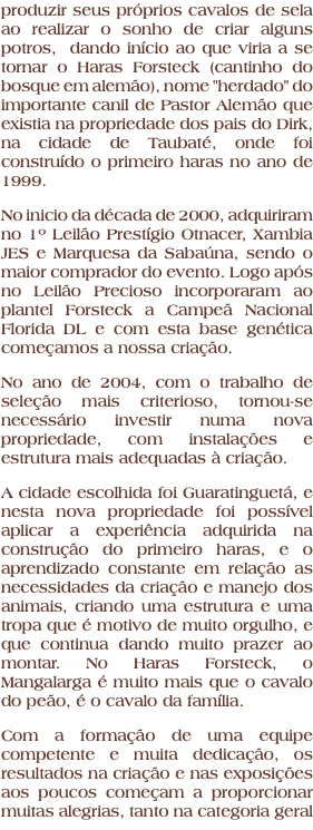produzir seus próprios cavalos de sela ao realizar o sonho de criar alguns potros, dando início ao que viria a se tornar o Haras Forsteck (cantinho do bosque em alemão), nome "herdado" do importante canil de Pastor Alemão que existia na propriedade dos pais do Dirk, na cidade de Taubaté, onde foi construído o primeiro haras no ano de 1999. No inicio da década de 2000, adquiriram no 1º Leilão Prestígio Otnacer, Xambia JES e Marquesa da Sabaúna, sendo o maior comprador do evento. Logo após no Leilão Precioso incorporaram ao plantel Forsteck a Campeã Nacional Florida DL e com esta base genética começamos a nossa criação. No ano de 2004, com o trabalho de seleção mais criterioso, tornou-se necessário investir numa nova propriedade, com instalações e estrutura mais adequadas à criação. A cidade escolhida foi Guaratinguetá, e nesta nova propriedade foi possível aplicar a experiência adquirida na construção do primeiro haras, e o aprendizado constante em relação as necessidades da criação e manejo dos animais, criando uma estrutura e uma tropa que é motivo de muito orgulho, e que continua dando muito prazer ao montar. No Haras Forsteck, o Mangalarga é muito mais que o cavalo do peão, é o cavalo da família. Com a formação de uma equipe competente e muita dedicação, os resultados na criação e nas exposições aos poucos começam a proporcionar muitas alegrias, tanto na categoria geral 