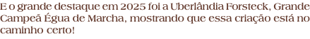 E o grande destaque em 2025 foi a Uberlândia Forsteck, Grande Campeã Égua de Marcha, mostrando que essa criação está no caminho certo!
